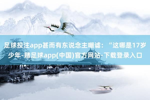 足球投注app甚而有东说念主嘲谑：“这哪是17岁少年-赌足球app(中国)官方网站-下载登录入口