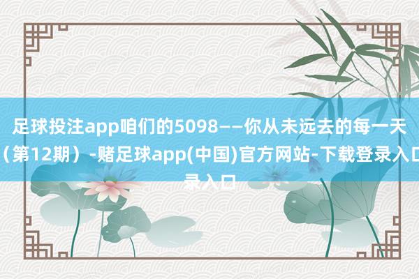 足球投注app咱们的5098——你从未远去的每一天（第12期）-赌足球app(中国)官方网站-下载登录入口