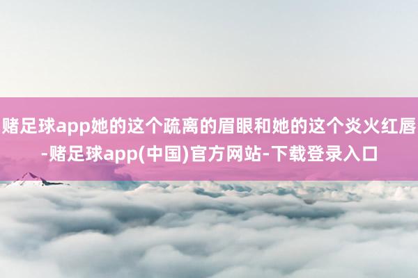 赌足球app她的这个疏离的眉眼和她的这个炎火红唇-赌足球app(中国)官方网站-下载登录入口