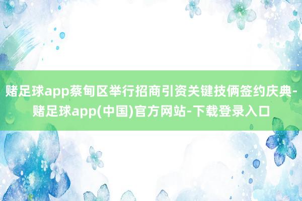 赌足球app蔡甸区举行招商引资关键技俩签约庆典-赌足球app(中国)官方网站-下载登录入口