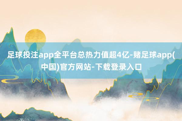 足球投注app全平台总热力值超4亿-赌足球app(中国)官方网站-下载登录入口