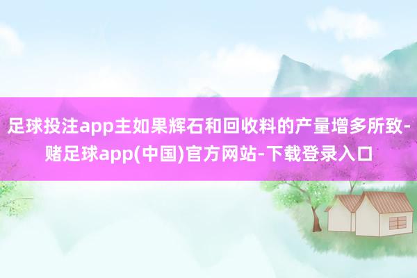 足球投注app主如果辉石和回收料的产量增多所致-赌足球app(中国)官方网站-下载登录入口