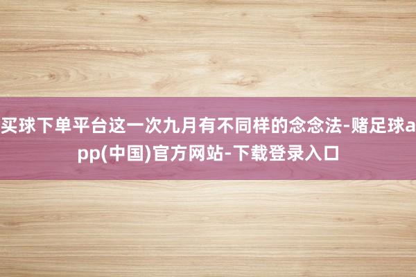 买球下单平台这一次九月有不同样的念念法-赌足球app(中国)官方网站-下载登录入口