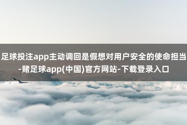 足球投注app主动调回是假想对用户安全的使命担当-赌足球app(中国)官方网站-下载登录入口