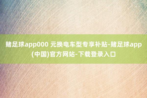 赌足球app000 元换电车型专享补贴-赌足球app(中国)官方网站-下载登录入口