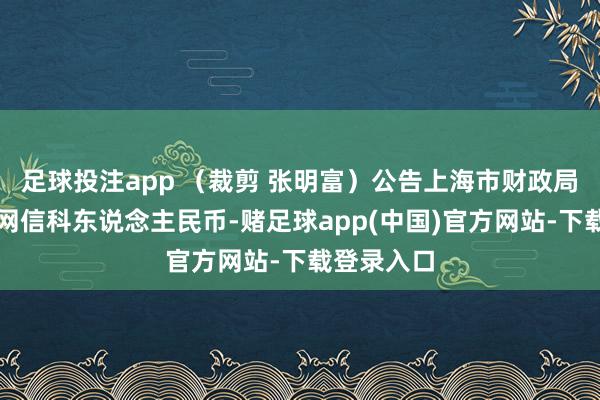 足球投注app (裁剪 张明富)公告上海市财政局证券日报网信科东说念主民币-赌足球app(中国)官方网站-下载登录入口