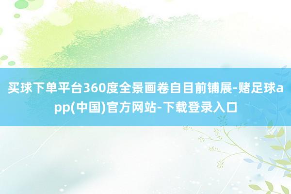 买球下单平台360度全景画卷自目前铺展-赌足球app(中国)官方网站-下载登录入口