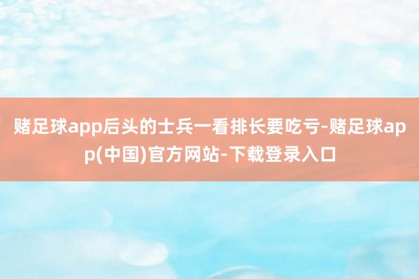 赌足球app后头的士兵一看排长要吃亏-赌足球app(中国)官方网站-下载登录入口