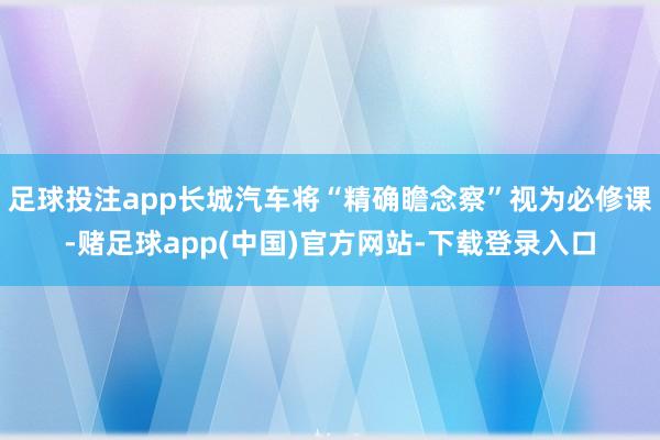 足球投注app长城汽车将“精确瞻念察”视为必修课-赌足球app(中国)官方网站-下载登录入口