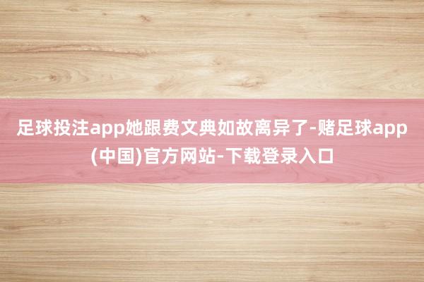 足球投注app她跟费文典如故离异了-赌足球app(中国)官方网站-下载登录入口