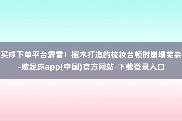 买球下单平台霹雷!檀木打造的梳妆台顿时崩塌芜杂-赌足球app(中国)官方网站-下载登录入口