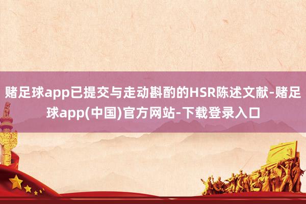 赌足球app已提交与走动斟酌的HSR陈述文献-赌足球app(中国)官方网站-下载登录入口