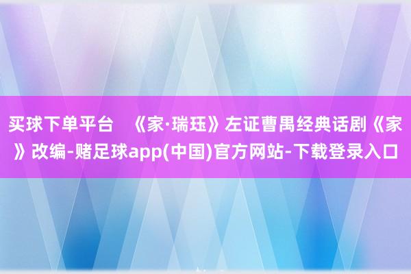 买球下单平台 《家·瑞珏》左证曹禺经典话剧《家》改编-赌足球app(中国)官方网站-下载登录入口
