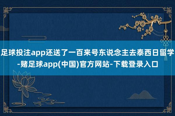 足球投注app还送了一百来号东说念主去泰西日留学-赌足球app(中国)官方网站-下载登录入口