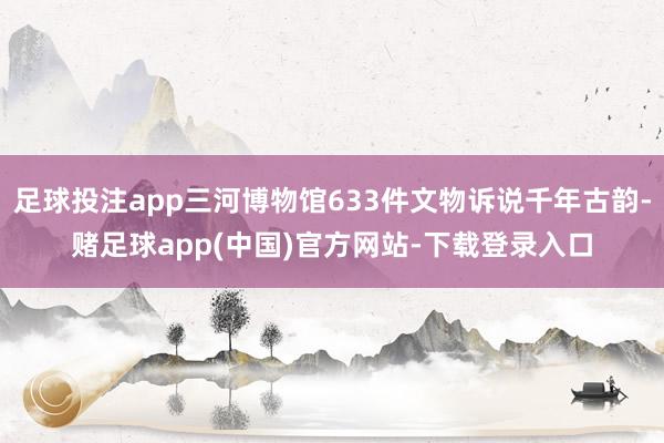 足球投注app三河博物馆633件文物诉说千年古韵-赌足球app(中国)官方网站-下载登录入口
