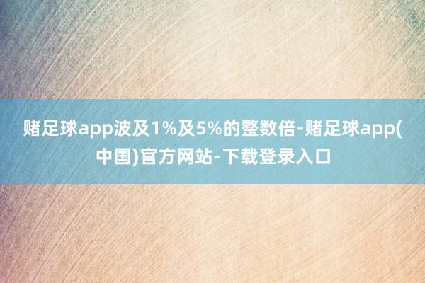 赌足球app波及1%及5%的整数倍-赌足球app(中国)官方网站-下载登录入口