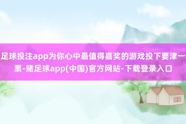 足球投注app为你心中最值得嘉奖的游戏投下要津一票-赌足球app(中国)官方网站-下载登录入口