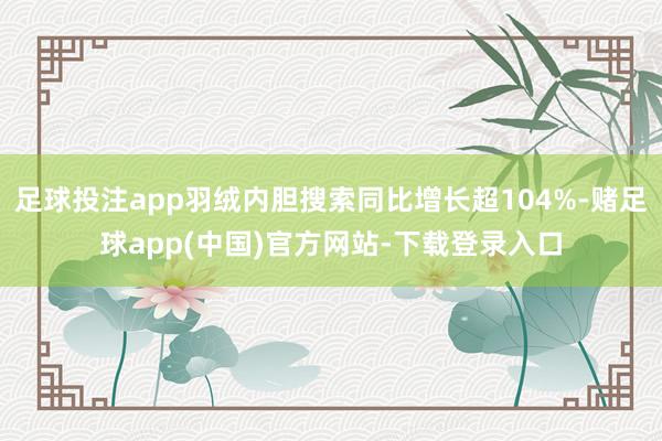 足球投注app羽绒内胆搜索同比增长超104%-赌足球app(中国)官方网站-下载登录入口