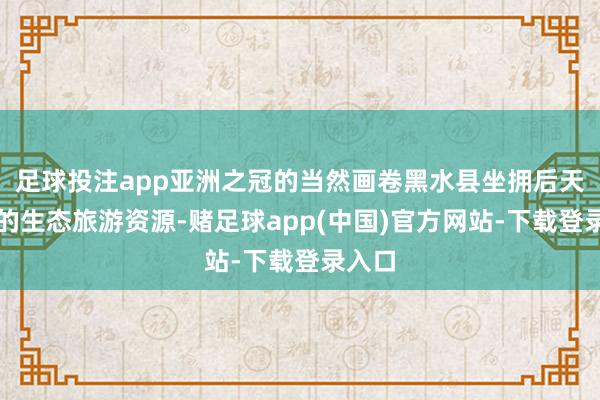 足球投注app亚洲之冠的当然画卷黑水县坐拥后天不良的生态旅游资源-赌足球app(中国)官方网站-下载登录入口