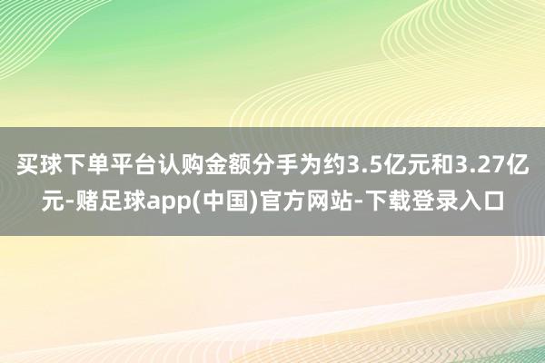 买球下单平台认购金额分手为约3.5亿元和3.27亿元-赌足球app(中国)官方网站-下载登录入口