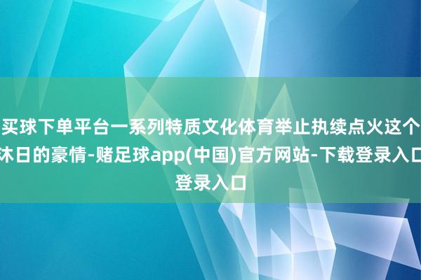 买球下单平台一系列特质文化体育举止执续点火这个沐日的豪情-赌足球app(中国)官方网站-下载登录入口