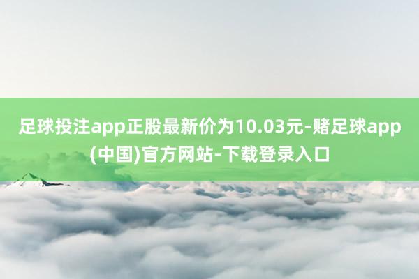 足球投注app正股最新价为10.03元-赌足球app(中国)官方网站-下载登录入口