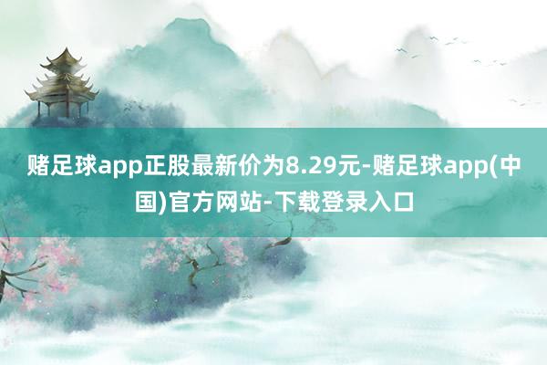 赌足球app正股最新价为8.29元-赌足球app(中国)官方网站-下载登录入口