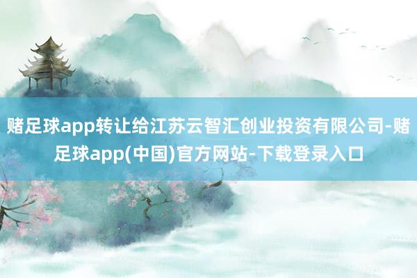赌足球app转让给江苏云智汇创业投资有限公司-赌足球app(中国)官方网站-下载登录入口
