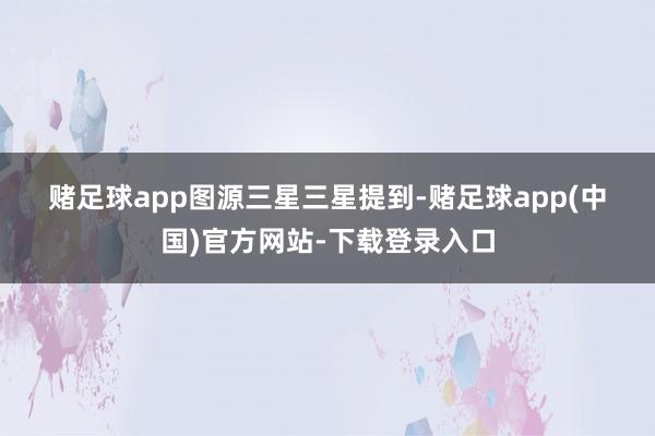 赌足球app　　图源三星　　三星提到-赌足球app(中国)官方网站-下载登录入口