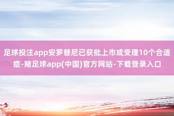 足球投注app安罗替尼已获批上市或受理10个合适症-赌足球app(中国)官方网站-下载登录入口