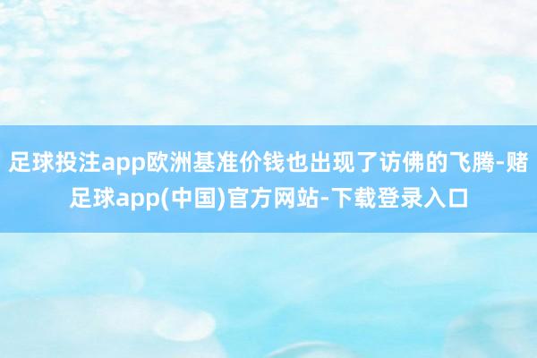 足球投注app欧洲基准价钱也出现了访佛的飞腾-赌足球app(中国)官方网站-下载登录入口