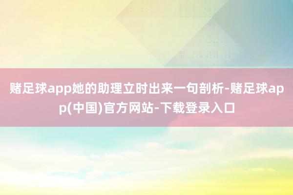 赌足球app她的助理立时出来一句剖析-赌足球app(中国)官方网站-下载登录入口