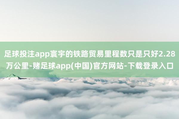 足球投注app寰宇的铁路贸易里程数只是只好2.28万公里-赌足球app(中国)官方网站-下载登录入口