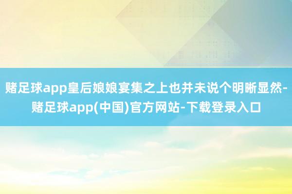 赌足球app皇后娘娘宴集之上也并未说个明晰显然-赌足球app(中国)官方网站-下载登录入口