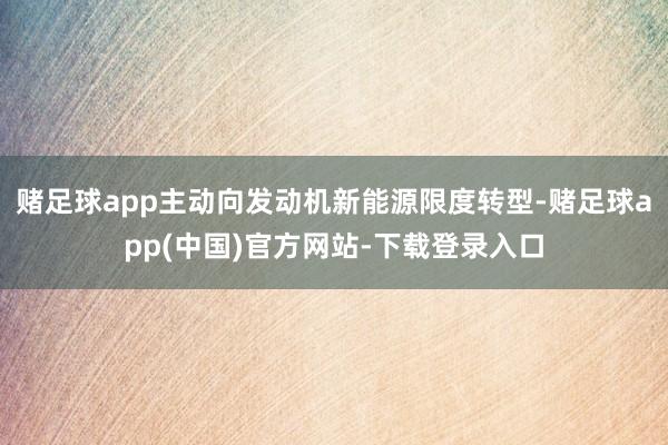 赌足球app主动向发动机新能源限度转型-赌足球app(中国)官方网站-下载登录入口