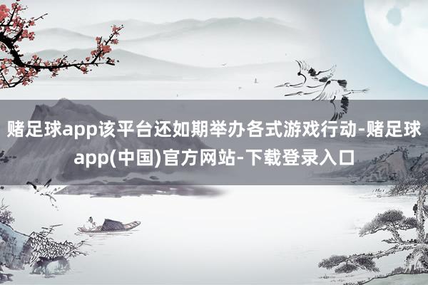 赌足球app该平台还如期举办各式游戏行动-赌足球app(中国)官方网站-下载登录入口