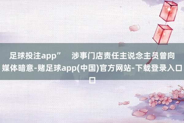 足球投注app”    涉事门店责任主说念主员曾向媒体暗意-赌足球app(中国)官方网站-下载登录入口