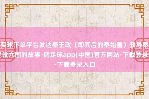 买球下单平台发达秦王政（即其后的秦始皇）教导秦国建设六国的故事-赌足球app(中国)官方网站-下载登录入口