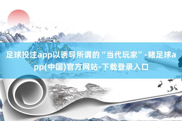 足球投注app以诱导所谓的“当代玩家”-赌足球app(中国)官方网站-下载登录入口