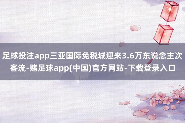 足球投注app三亚国际免税城迎来3.6万东说念主次客流-赌足球app(中国)官方网站-下载登录入口