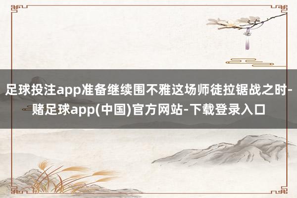 足球投注app准备继续围不雅这场师徒拉锯战之时-赌足球app(中国)官方网站-下载登录入口