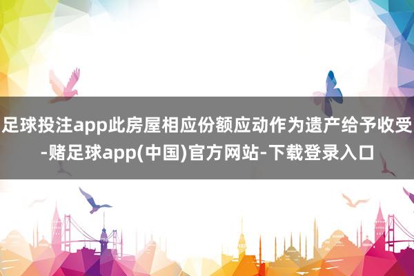 足球投注app此房屋相应份额应动作为遗产给予收受-赌足球app(中国)官方网站-下载登录入口