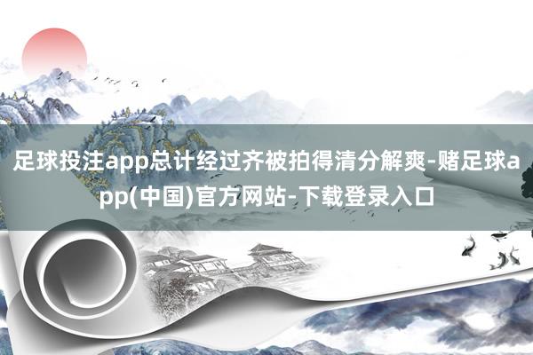 足球投注app总计经过齐被拍得清分解爽-赌足球app(中国)官方网站-下载登录入口