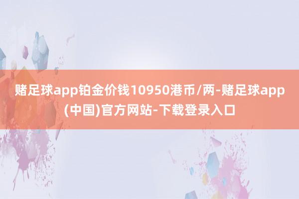 赌足球app铂金价钱10950港币/两-赌足球app(中国)官方网站-下载登录入口