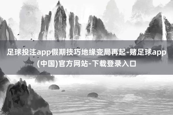 足球投注app假期技巧地缘变局再起-赌足球app(中国)官方网站-下载登录入口