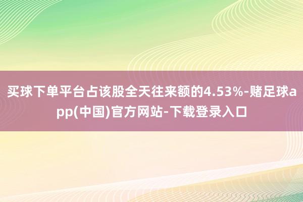 买球下单平台占该股全天往来额的4.53%-赌足球app(中国)官方网站-下载登录入口
