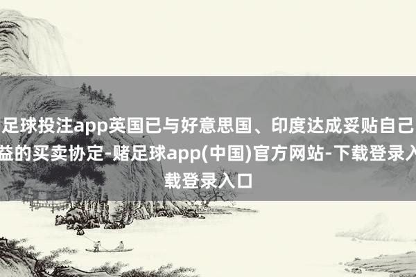 足球投注app英国已与好意思国、印度达成妥贴自己利益的买卖协定-赌足球app(中国)官方网站-下载登录入口