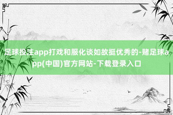 足球投注app打戏和服化谈如故挺优秀的-赌足球app(中国)官方网站-下载登录入口