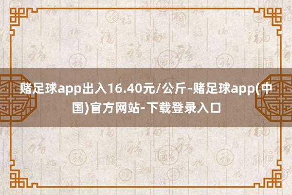 赌足球app出入16.40元/公斤-赌足球app(中国)官方网站-下载登录入口