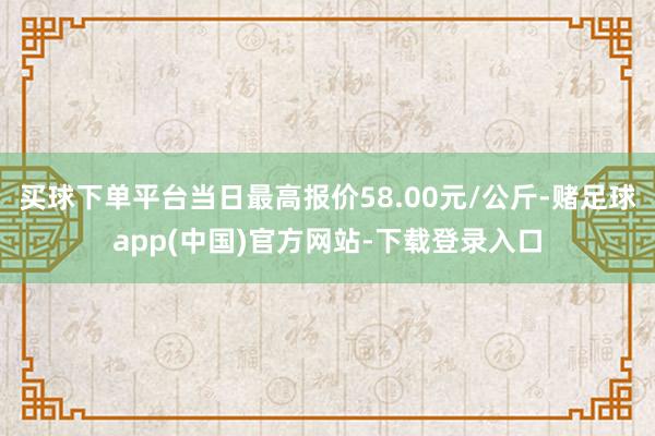 买球下单平台当日最高报价58.00元/公斤-赌足球app(中国)官方网站-下载登录入口